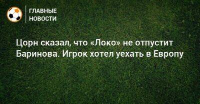 Цорн сказал, что «Локо» не отпустит Баринова. Игрок хотел уехать в Европу