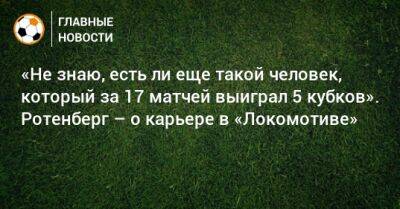 «Не знаю, есть ли еще такой человек, который за 17 матчей выиграл 5 кубков». Ротенберг – о карьере в «Локомотиве»
