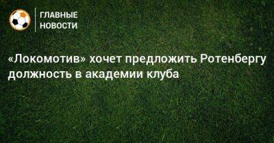 «Локомотив» хочет предложить Ротенбергу должность в академии клуба