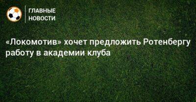 «Локомотив» хочет предложить Ротенбергу работу в академии клуба