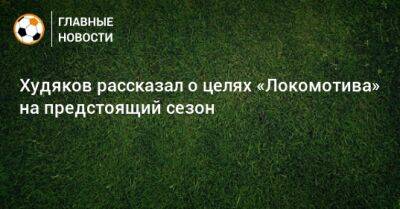 Худяков рассказал о целях «Локомотива» на предстоящий сезон