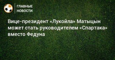 Вице-президент «Лукойла» Матыцын может стать руководителем «Спартака» вместо Федуна