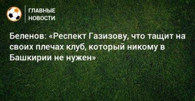 Александр Беленов - Шамиль Газизов - Беленов: «Респект Газизову, что тащит на своих плечах клуб, который никому в Башкирии не нужен» - bombardir.ru - Башкирия - Уфа