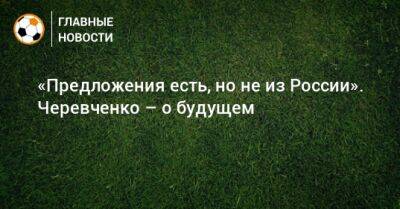 «Предложения есть, но не из России». Черевченко – о будущем