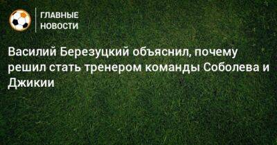 Василий Березуцкий объяснил, почему решил стать тренером команды Соболева и Джикии