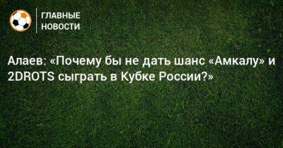Алаев: «Почему бы не дать шанс «Амкалу» и 2DROTS сыграть в Кубке России?»
