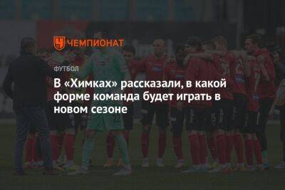 Максим Пахомов - В «Химках» рассказали, в какой форме команда будет играть в новом сезоне - championat.com - Санкт-Петербург