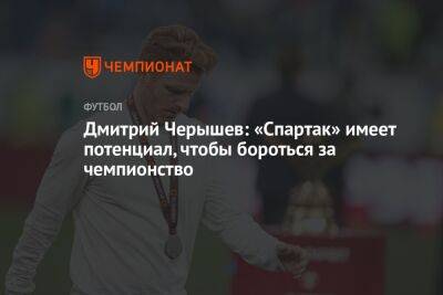 Дмитрий Черышев: «Спартак» имеет потенциал, чтобы бороться за чемпионство