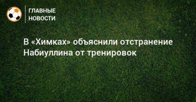 В «Химках» объяснили отстранение Набиуллина от тренировок