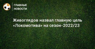 Живоглядов назвал главную цель «Локомотива» на сезон-2022/23