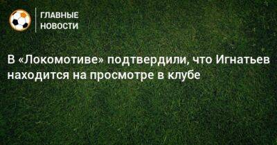 В «Локомотиве» подтвердили, что Игнатьев находится на просмотре в клубе
