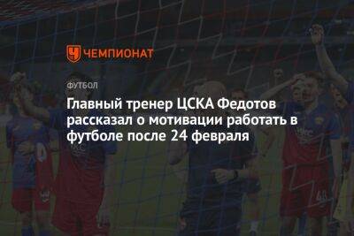 Главный тренер ЦСКА Федотов рассказал о мотивации работать в футболе после 24 февраля