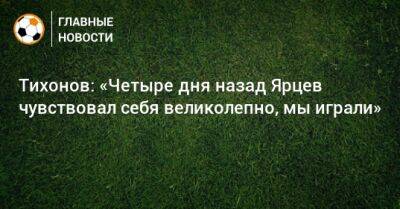 Тихонов: «Четыре дня назад Ярцев чувствовал себя великолепно, мы играли»