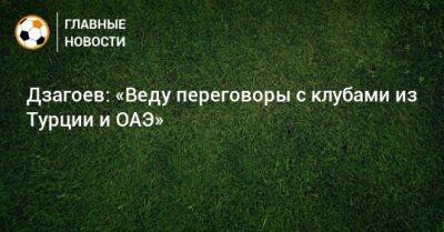 Дзагоев: «Веду переговоры с клубами из Турции и ОАЭ»