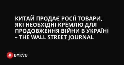 Китай продає Росії товари, які необхідні Кремлю для продовження війни в Україні – The Wall Street Journal