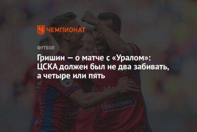 Гришин — о матче с «Уралом»: ЦСКА должен был не два забивать, а четыре или пять