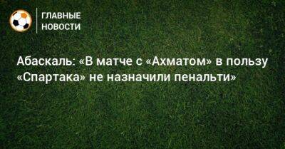 Абаскаль: «В матче с «Ахматом» в пользу «Спартака» не назначили пенальти»