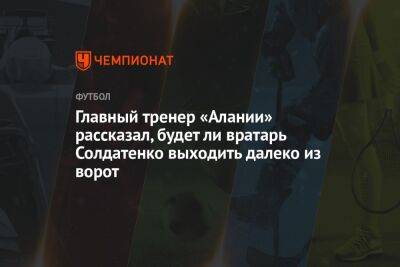 Главный тренер «Алании» рассказал, будет ли вратарь Солдатенко выходить далеко из ворот