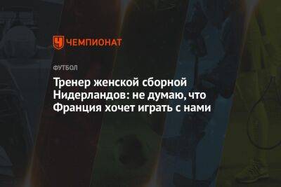 Тренер женской сборной Нидерландов: не думаю, что Франция хочет играть с нами