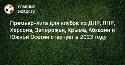 Премьер-лига для клубов из ДНР, ЛНР, Херсона, Запорожья, Крыма, Абхазии и Южной Осетии стартует в 2023 году