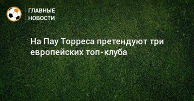Пау Торрес - На Пау Торреса претендуют три европейских топ-клуба - bombardir.ru