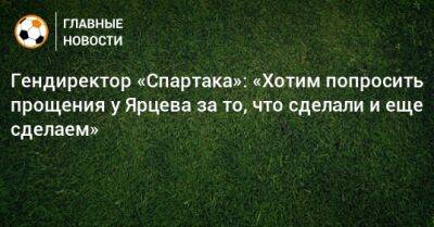 Гендиректор «Спартака»: «Хотим попросить прощения у Ярцева за то, что сделали и еще сделаем»