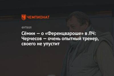 Сёмин — о «Ференцвароше» в ЛЧ: Черчесов — очень опытный тренер, своего не упустит