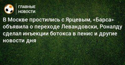 В Москве простились с Ярцевым, «Барса» объявила о переходе Левандовски, Роналду сделал инъекции ботокса в пенис и другие новости дня