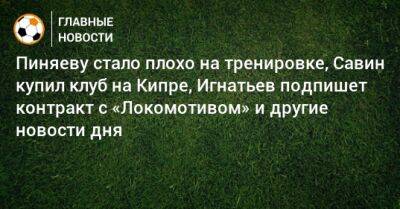 Пиняеву стало плохо на тренировке, Савин купил клуб на Кипре, Игнатьев подпишет контракт с «Локомотивом» и другие новости дня