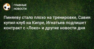 Пиняеву стало плохо на тренировке, Савин купил клуб на Кипре, Игнатьев подпишет контракт с «Локо» и другие новости дня