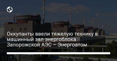 Оккупанты ввели тяжелую технику в машинный зал энергоблока Запорожской АЭС – Энергоатом