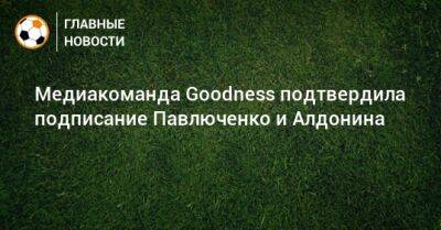 Медиакоманда Goodness подтвердила подписание Павлюченко и Алдонина
