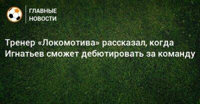 Тренер «Локомотива» рассказал, когда Игнатьев сможет дебютировать за команду