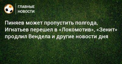 Пиняев может пропустить полгода, Игнатьев перешел в «Локомотив», «Зенит» продлил Вендела и другие новости дня