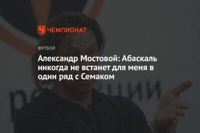 Александр Мостовой: Абаскаль никогда не встанет для меня в один ряд с Семаком
