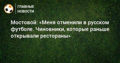 Мостовой: «Меня отменили в русском футболе. Чиновники, которые раньше открывали рестораны»