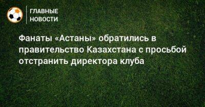 Фанаты «Астаны» обратились в правительство Казахстана с просьбой отстранить директора клуба