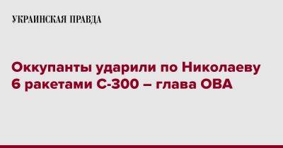 Оккупанты ударили по Николаеву 6 ракетами С-300 – глава ОВА