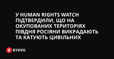 У Human Rights Watch підтвердили, що на окупованих територіях півдня росіяни викрадають та катують цивільних