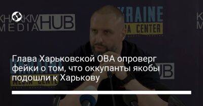 Глава Харьковской ОВА опроверг фейки о том, что оккупанты якобы подошли к Харькову