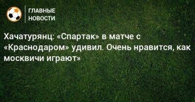 Хачатурянц: «Спартак» в матче с «Краснодаром» удивил. Очень нравится, как москвичи играют»