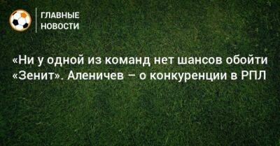 «Ни у одной из команд нет шансов обойти «Зенит». Аленичев – о конкуренции в РПЛ