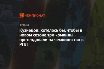 Кузнецов: хотелось бы, чтобы в новом сезоне три команды претендовали на чемпионство в РПЛ