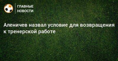 Аленичев назвал условие для возвращения к тренерской работе