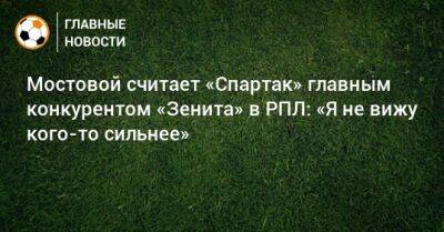 Мостовой считает «Спартак» главным конкурентом «Зенита» в РПЛ: «Я не вижу кого-то сильнее»