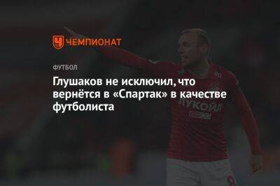 Глушаков не исключил, что вернётся в «Спартак» в качестве футболиста