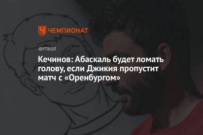 Кечинов: Абаскаль будет ломать голову, если Джикия пропустит матч с «Оренбургом»
