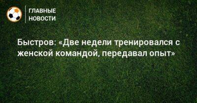 Быстров: «Две недели тренировался с женской командой, передавал опыт»