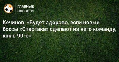 Кечинов: «Будет здорово, если новые боссы «Спартака» сделают из него команду, как в 90-е»