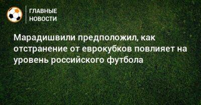 Константин Марадишвили - Марадишвили предположил, как отстранение от еврокубков повлияет на уровень российского футбола - bombardir.ru - Россия